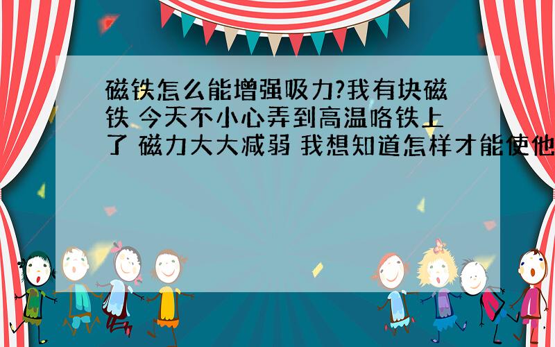 磁铁怎么能增强吸力?我有块磁铁 今天不小心弄到高温咯铁上了 磁力大大减弱 我想知道怎样才能使他还原呢?还请高手指教