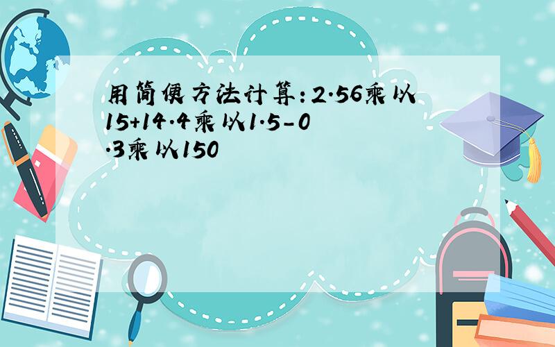 用简便方法计算：2.56乘以15+14.4乘以1.5-0.3乘以150