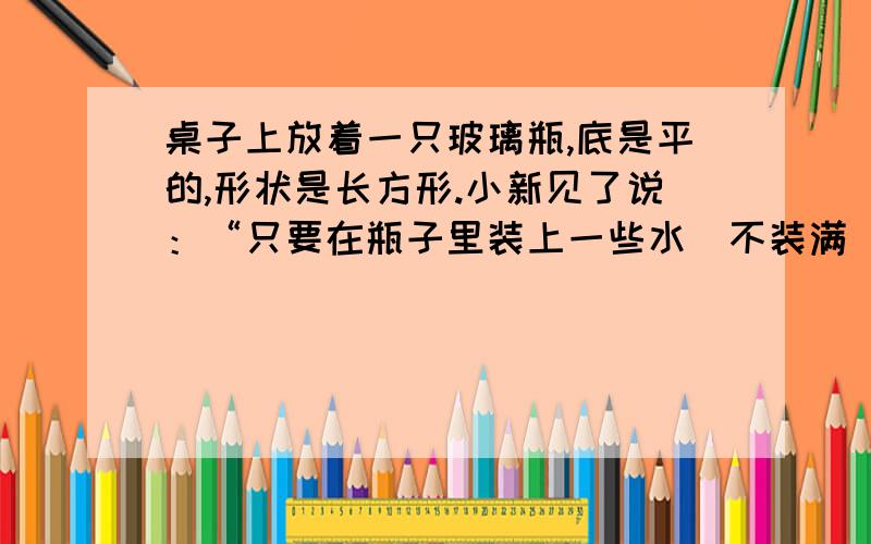 桌子上放着一只玻璃瓶,底是平的,形状是长方形.小新见了说：“只要在瓶子里装上一些水（不装满）,再有