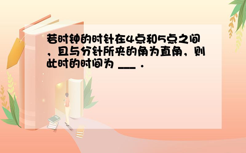 若时钟的时针在4点和5点之间，且与分针所夹的角为直角，则此时的时间为 ___ ．