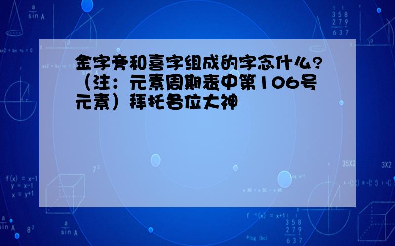 金字旁和喜字组成的字念什么?（注：元素周期表中第106号元素）拜托各位大神