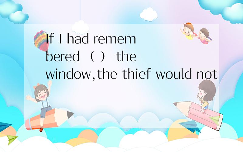 If I had remembered （ ） the window,the thief would not