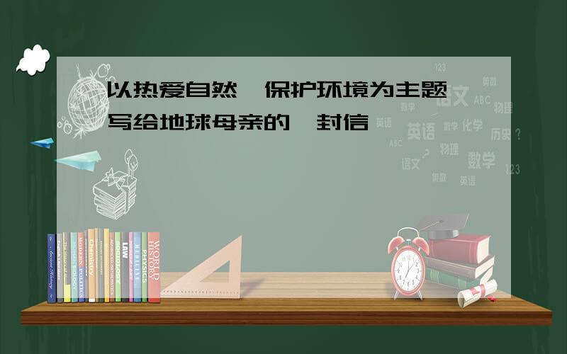 以热爱自然,保护环境为主题,写给地球母亲的一封信