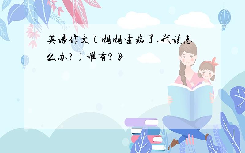 英语作文（妈妈生病了,我该怎么办?）谁有?》