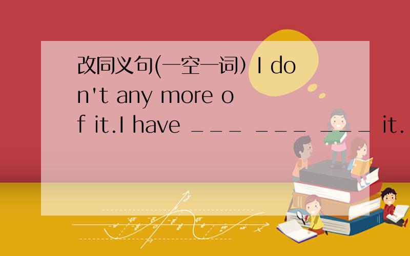 改同义句(一空一词）I don't any more of it.I have ___ ___ ___ it.