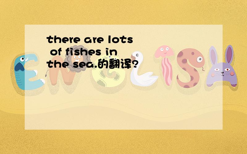 there are lots of fishes in the sea.的翻译?