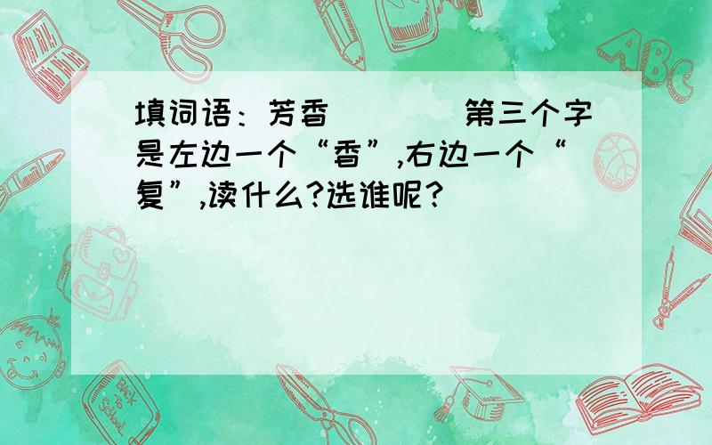 填词语：芳香()()第三个字是左边一个“香”,右边一个“复”,读什么?选谁呢？