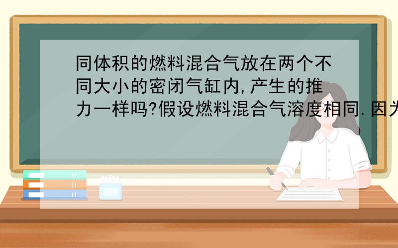 同体积的燃料混合气放在两个不同大小的密闭气缸内,产生的推力一样吗?假设燃料混合气溶度相同.因为我知道能量是守恒的,但是我