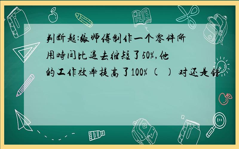 判断题:张师傅制作一个零件所用时间比过去缩短了50%,他的工作效率提高了100% ( ) 对还是错