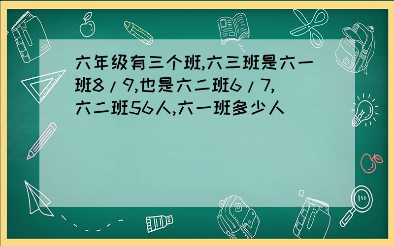 六年级有三个班,六三班是六一班8/9,也是六二班6/7,六二班56人,六一班多少人