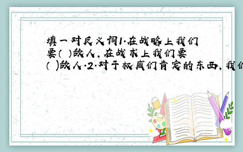 填一对反义词1.在战略上我们要（ ）敌人,在战术上我们要（ )敌人.2.对于权威们肯定的东西,我们要敢于（ ）,要（ ）