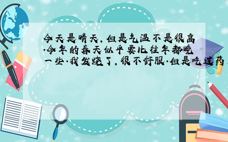 今天是晴天,但是气温不是很高.今年的春天似乎要比往年都晚一些.我发烧了,很不舒服.但是吃过药后睡了一觉感觉好一点.我希望