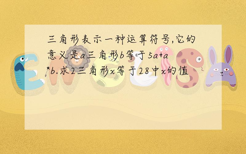 三角形表示一种运算符号,它的意义是a三角形b等于5a+a*b.求2三角形x等于28中x的值