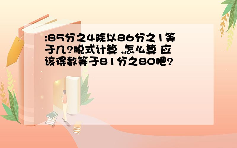 :85分之4除以86分之1等于几?脱式计算 ,怎么算 应该得数等于81分之80吧?