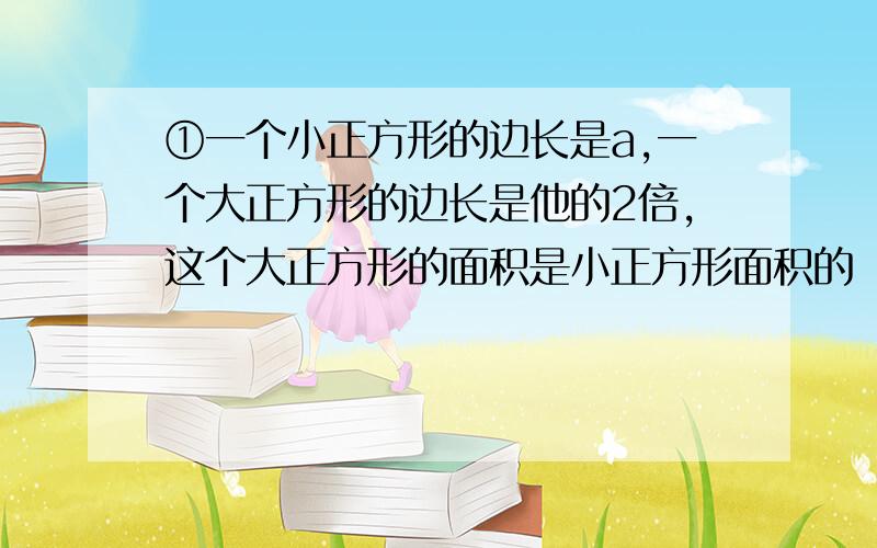 ①一个小正方形的边长是a,一个大正方形的边长是他的2倍,这个大正方形的面积是小正方形面积的（ ）倍