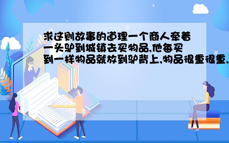 求这则故事的道理一个商人牵着一头驴到城镇去买物品,他每买到一样物品就放到驴背上,物品很重很重,但是这头驴还能坚持的住,在