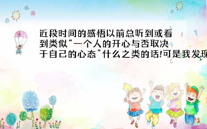 近段时间的感悟以前总听到或看到类似“一个人的开心与否取决于自己的心态”什么之类的话!可是我发现很多时候并非如此!说起来其