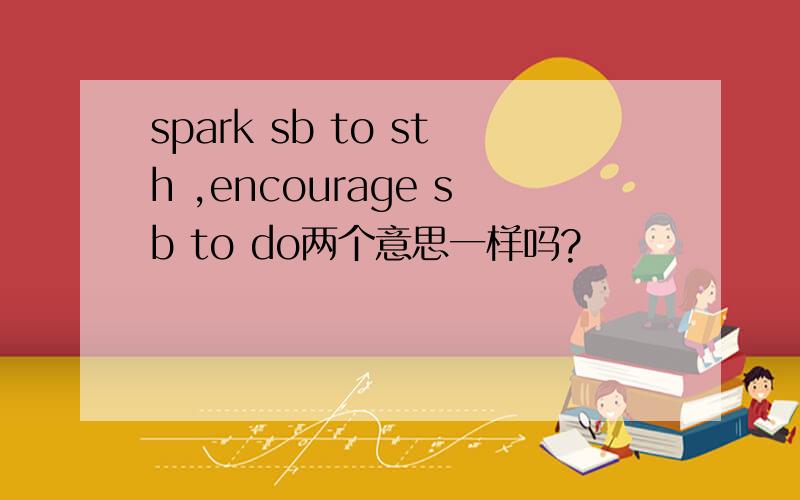 spark sb to sth ,encourage sb to do两个意思一样吗?