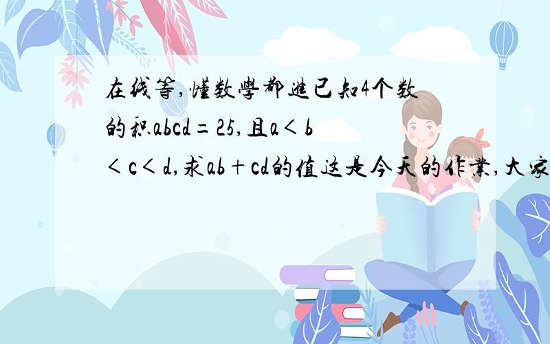 在线等,懂数学都进已知4个数的积abcd=25,且a＜b＜c＜d,求ab+cd的值这是今天的作业,大家帮帮忙啦~~~~~