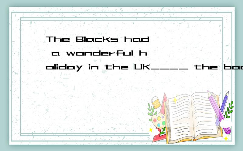 The Blacks had a wonderful holiday in the UK____ the bad wea