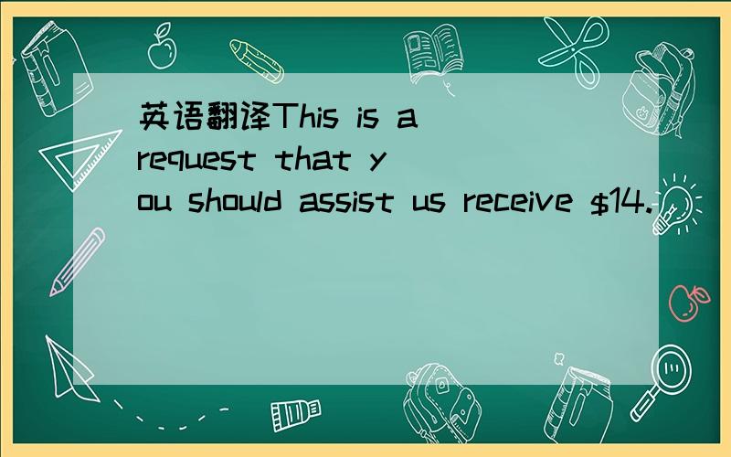 英语翻译This is a request that you should assist us receive $14.