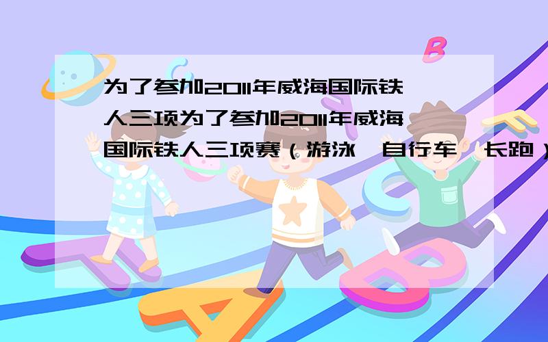 为了参加2011年威海国际铁人三项为了参加2011年威海国际铁人三项赛（游泳、自行车、长跑）业余组的比赛