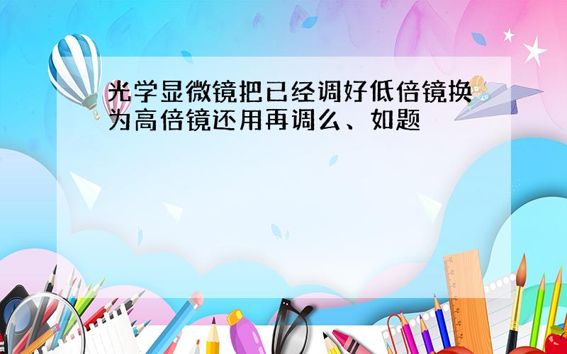 光学显微镜把已经调好低倍镜换为高倍镜还用再调么、如题