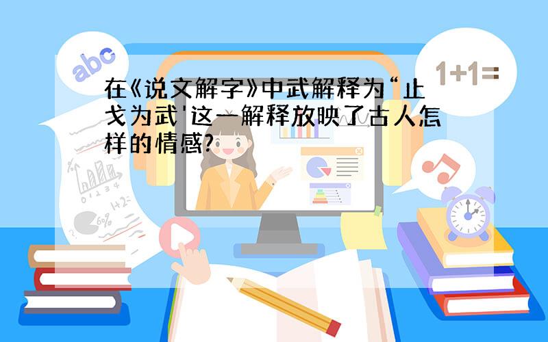 在《说文解字》中武解释为“止戈为武'这一解释放映了古人怎样的情感?