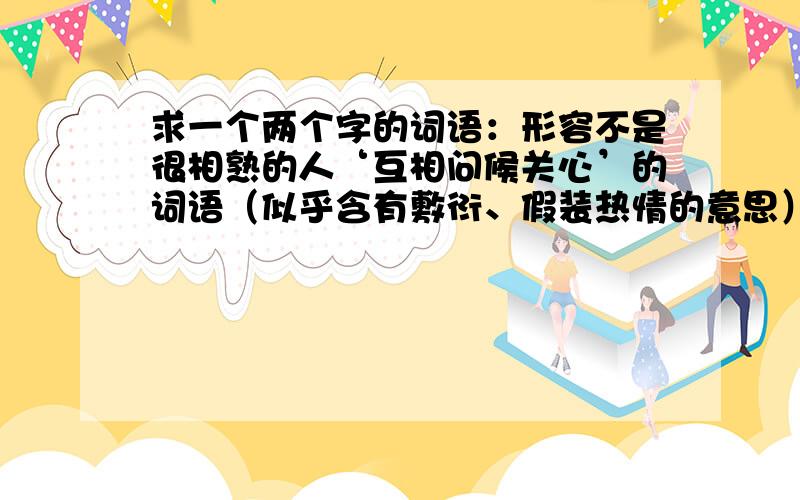 求一个两个字的词语：形容不是很相熟的人‘互相问候关心’的词语（似乎含有敷衍、假装热情的意思）