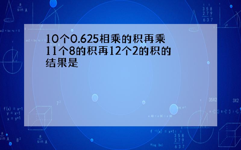 10个0.625相乘的积再乘11个8的积再12个2的积的结果是