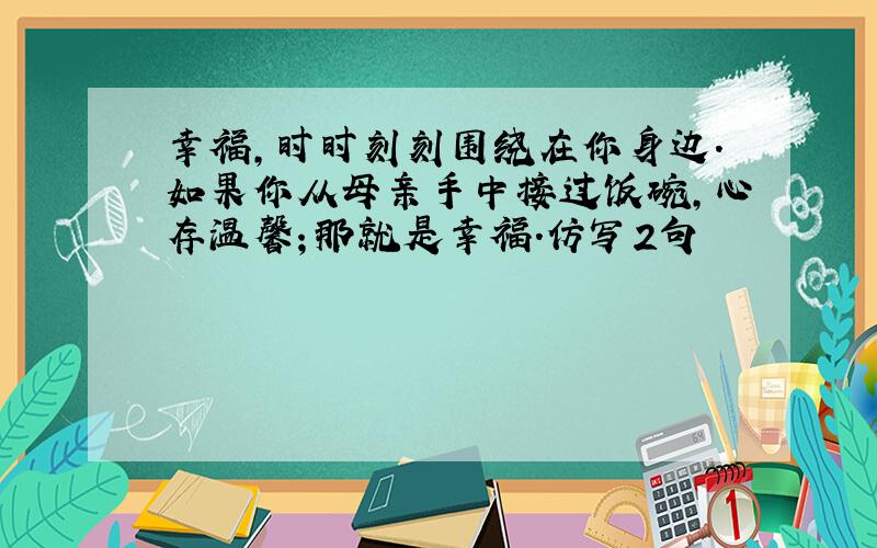 幸福,时时刻刻围绕在你身边.如果你从母亲手中接过饭碗,心存温馨；那就是幸福.仿写2句