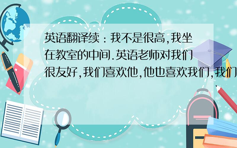 英语翻译续：我不是很高,我坐在教室的中间.英语老师对我们很友好,我们喜欢他,他也喜欢我们,我们都非常喜欢英语!各位文人们