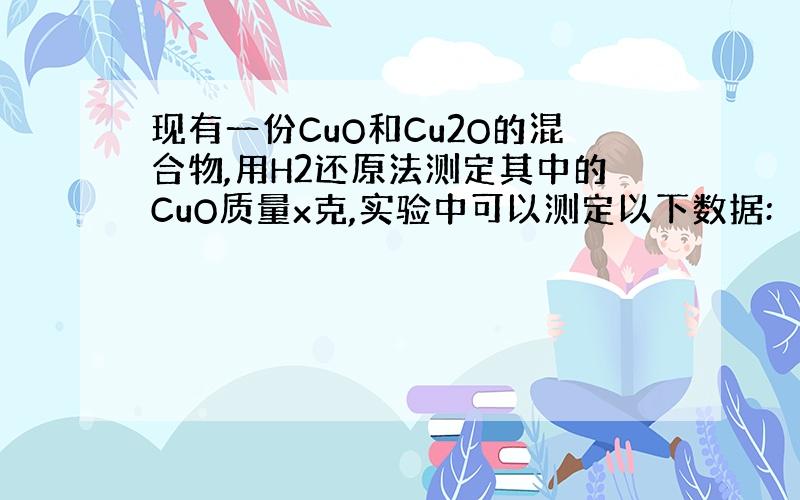 现有一份CuO和Cu2O的混合物,用H2还原法测定其中的CuO质量x克,实验中可以测定以下数据: