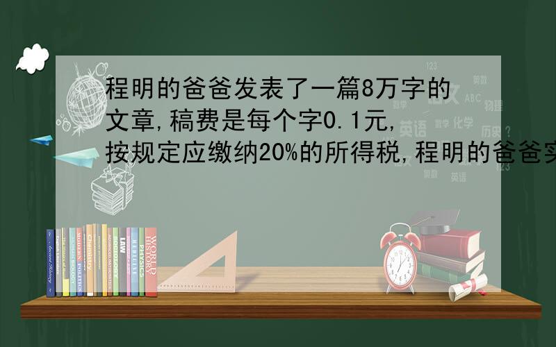 程明的爸爸发表了一篇8万字的文章,稿费是每个字0.1元,按规定应缴纳20%的所得税,程明的爸爸实际可得多