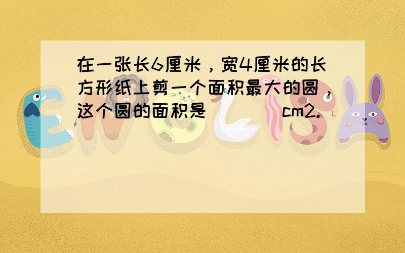 在一张长6厘米，宽4厘米的长方形纸上剪一个面积最大的圆，这个圆的面积是（　　）cm2.