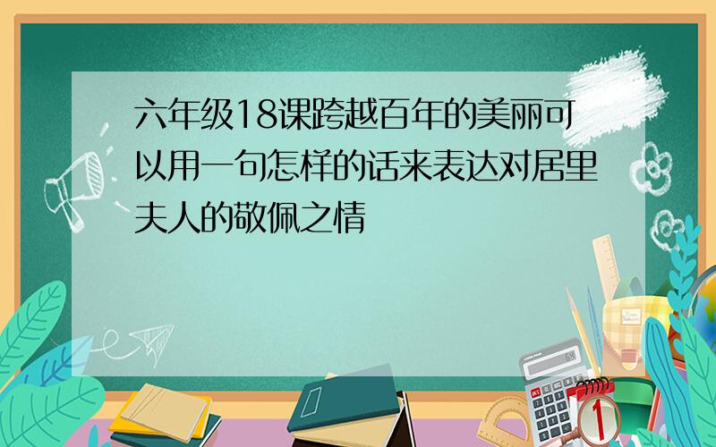 六年级18课跨越百年的美丽可以用一句怎样的话来表达对居里夫人的敬佩之情