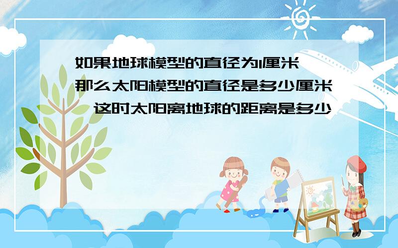 如果地球模型的直径为1厘米,那么太阳模型的直径是多少厘米,这时太阳离地球的距离是多少