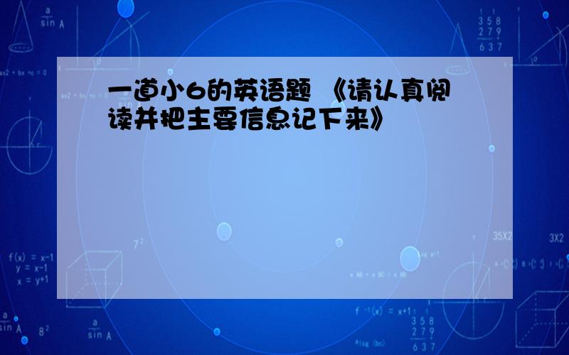 一道小6的英语题 《请认真阅读并把主要信息记下来》