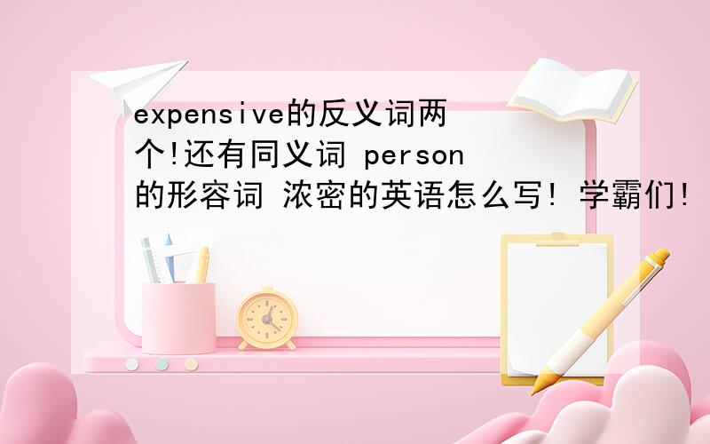 expensive的反义词两个!还有同义词 person的形容词 浓密的英语怎么写! 学霸们!