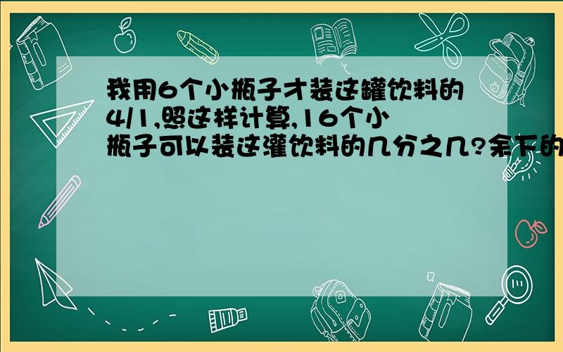 我用6个小瓶子才装这罐饮料的4/1,照这样计算,16个小瓶子可以装这灌饮料的几分之几?余下的还