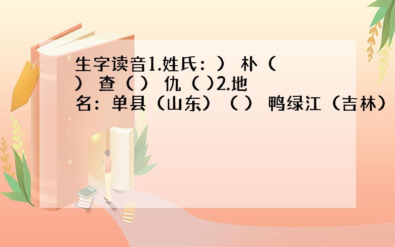 生字读音1.姓氏：） 朴（ ） 查（ ） 仇（ )2.地名：单县（山东）（ ） 鸭绿江（吉林）（ ）六安（安徽）（ ）