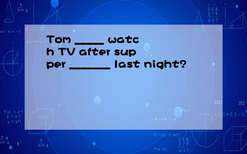 Tom _____ watch TV after supper _______ last night?