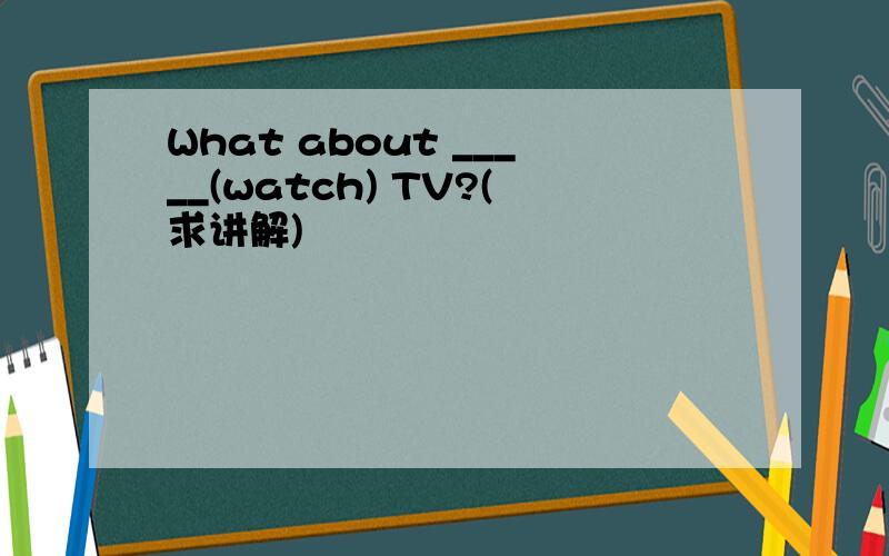 What about _____(watch) TV?(求讲解)