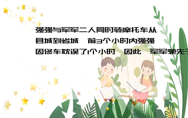 强强与军军二人同时骑摩托车从县城到省城,前3个小时内强强因修车耽误了1个小时,因此,军军领先于强强4千米；又经过了3小时