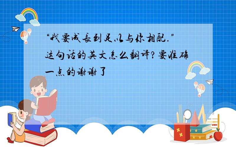 “我要成长到足以与你相配.”这句话的英文怎么翻译?要准确一点的谢谢了