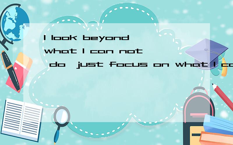 I look beyond what I can not do,just focus on what I can do!