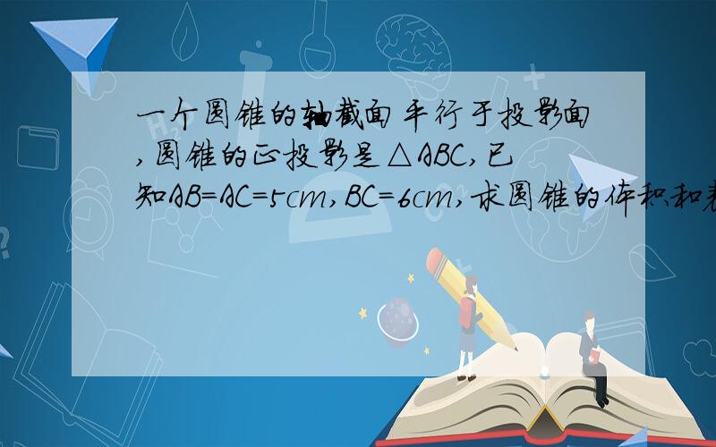 一个圆锥的轴截面平行于投影面,圆锥的正投影是△ABC,已知AB=AC=5cm,BC=6cm,求圆锥的体积和表面积.