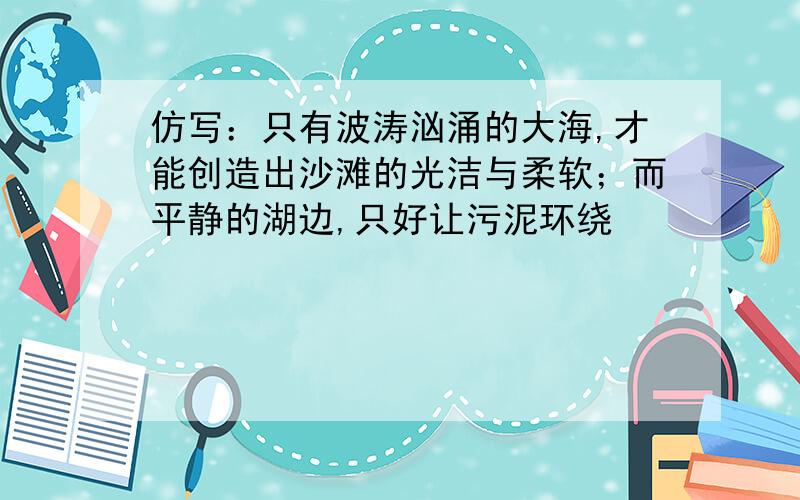 仿写：只有波涛汹涌的大海,才能创造出沙滩的光洁与柔软；而平静的湖边,只好让污泥环绕