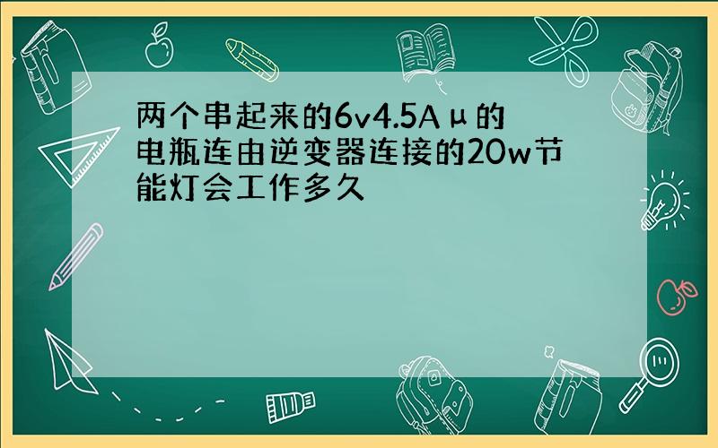 两个串起来的6v4.5Aμ的电瓶连由逆变器连接的20w节能灯会工作多久