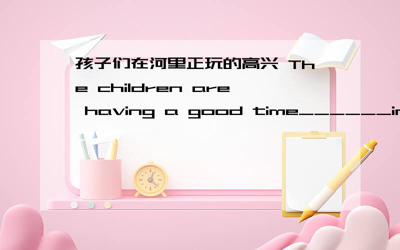 孩子们在河里正玩的高兴 The children are having a good time______in the